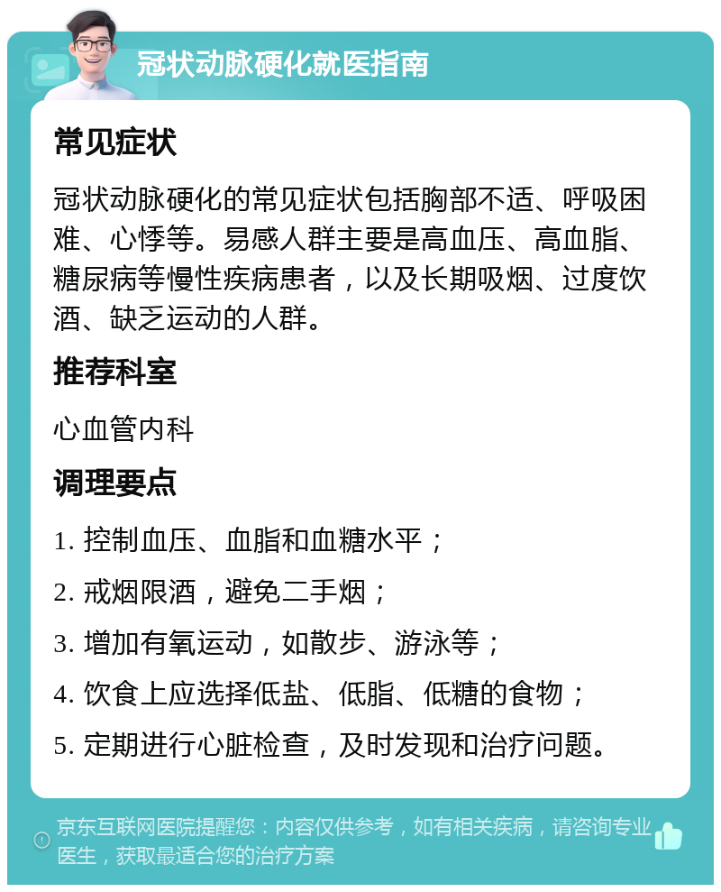 冠状动脉硬化就医指南 常见症状 冠状动脉硬化的常见症状包括胸部不适、呼吸困难、心悸等。易感人群主要是高血压、高血脂、糖尿病等慢性疾病患者，以及长期吸烟、过度饮酒、缺乏运动的人群。 推荐科室 心血管内科 调理要点 1. 控制血压、血脂和血糖水平； 2. 戒烟限酒，避免二手烟； 3. 增加有氧运动，如散步、游泳等； 4. 饮食上应选择低盐、低脂、低糖的食物； 5. 定期进行心脏检查，及时发现和治疗问题。