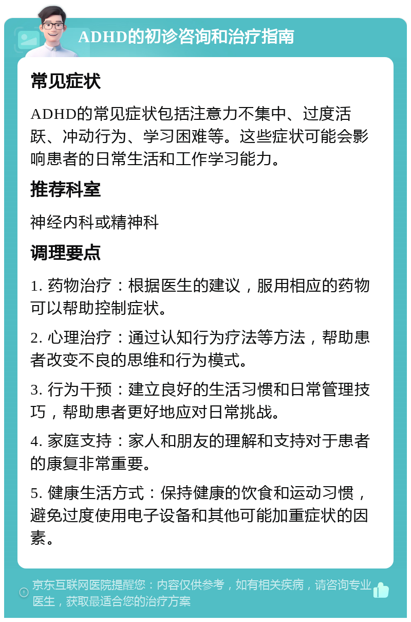 ADHD的初诊咨询和治疗指南 常见症状 ADHD的常见症状包括注意力不集中、过度活跃、冲动行为、学习困难等。这些症状可能会影响患者的日常生活和工作学习能力。 推荐科室 神经内科或精神科 调理要点 1. 药物治疗：根据医生的建议，服用相应的药物可以帮助控制症状。 2. 心理治疗：通过认知行为疗法等方法，帮助患者改变不良的思维和行为模式。 3. 行为干预：建立良好的生活习惯和日常管理技巧，帮助患者更好地应对日常挑战。 4. 家庭支持：家人和朋友的理解和支持对于患者的康复非常重要。 5. 健康生活方式：保持健康的饮食和运动习惯，避免过度使用电子设备和其他可能加重症状的因素。