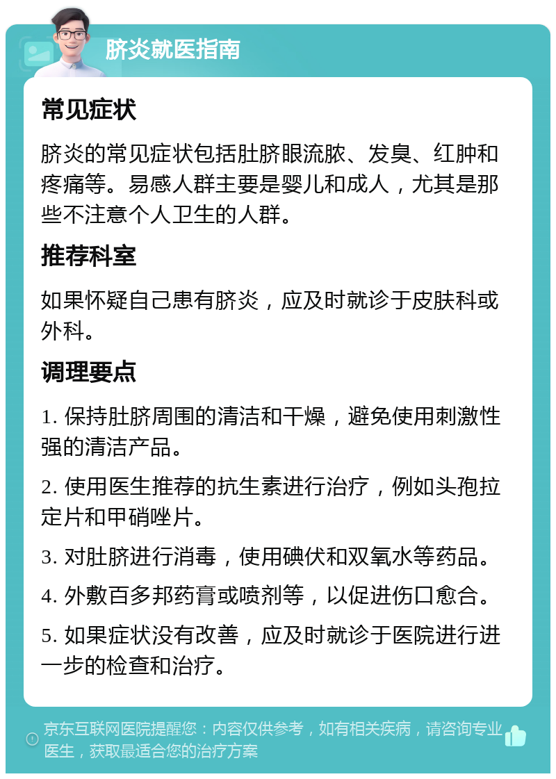 脐炎就医指南 常见症状 脐炎的常见症状包括肚脐眼流脓、发臭、红肿和疼痛等。易感人群主要是婴儿和成人，尤其是那些不注意个人卫生的人群。 推荐科室 如果怀疑自己患有脐炎，应及时就诊于皮肤科或外科。 调理要点 1. 保持肚脐周围的清洁和干燥，避免使用刺激性强的清洁产品。 2. 使用医生推荐的抗生素进行治疗，例如头孢拉定片和甲硝唑片。 3. 对肚脐进行消毒，使用碘伏和双氧水等药品。 4. 外敷百多邦药膏或喷剂等，以促进伤口愈合。 5. 如果症状没有改善，应及时就诊于医院进行进一步的检查和治疗。