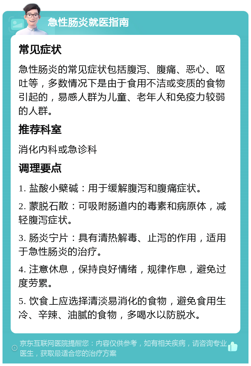 急性肠炎就医指南 常见症状 急性肠炎的常见症状包括腹泻、腹痛、恶心、呕吐等，多数情况下是由于食用不洁或变质的食物引起的，易感人群为儿童、老年人和免疫力较弱的人群。 推荐科室 消化内科或急诊科 调理要点 1. 盐酸小檗碱：用于缓解腹泻和腹痛症状。 2. 蒙脱石散：可吸附肠道内的毒素和病原体，减轻腹泻症状。 3. 肠炎宁片：具有清热解毒、止泻的作用，适用于急性肠炎的治疗。 4. 注意休息，保持良好情绪，规律作息，避免过度劳累。 5. 饮食上应选择清淡易消化的食物，避免食用生冷、辛辣、油腻的食物，多喝水以防脱水。