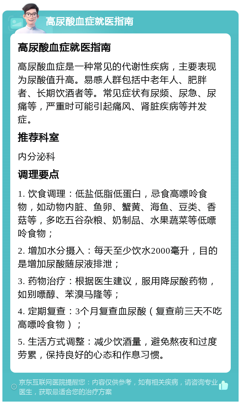 高尿酸血症就医指南 高尿酸血症就医指南 高尿酸血症是一种常见的代谢性疾病，主要表现为尿酸值升高。易感人群包括中老年人、肥胖者、长期饮酒者等。常见症状有尿频、尿急、尿痛等，严重时可能引起痛风、肾脏疾病等并发症。 推荐科室 内分泌科 调理要点 1. 饮食调理：低盐低脂低蛋白，忌食高嘌呤食物，如动物内脏、鱼卵、蟹黄、海鱼、豆类、香菇等，多吃五谷杂粮、奶制品、水果蔬菜等低嘌呤食物； 2. 增加水分摄入：每天至少饮水2000毫升，目的是增加尿酸随尿液排泄； 3. 药物治疗：根据医生建议，服用降尿酸药物，如别嘌醇、苯溴马隆等； 4. 定期复查：3个月复查血尿酸（复查前三天不吃高嘌呤食物）； 5. 生活方式调整：减少饮酒量，避免熬夜和过度劳累，保持良好的心态和作息习惯。