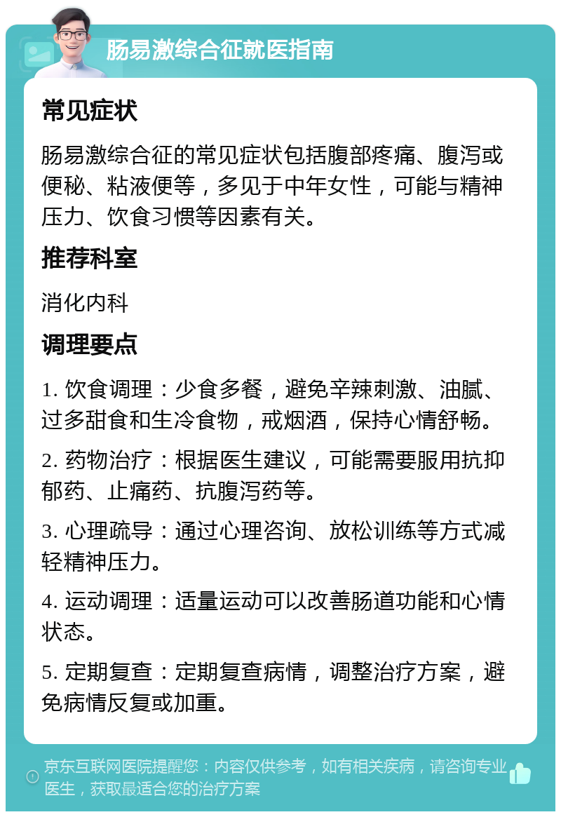 肠易激综合征就医指南 常见症状 肠易激综合征的常见症状包括腹部疼痛、腹泻或便秘、粘液便等，多见于中年女性，可能与精神压力、饮食习惯等因素有关。 推荐科室 消化内科 调理要点 1. 饮食调理：少食多餐，避免辛辣刺激、油腻、过多甜食和生冷食物，戒烟酒，保持心情舒畅。 2. 药物治疗：根据医生建议，可能需要服用抗抑郁药、止痛药、抗腹泻药等。 3. 心理疏导：通过心理咨询、放松训练等方式减轻精神压力。 4. 运动调理：适量运动可以改善肠道功能和心情状态。 5. 定期复查：定期复查病情，调整治疗方案，避免病情反复或加重。