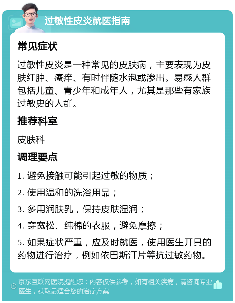 过敏性皮炎就医指南 常见症状 过敏性皮炎是一种常见的皮肤病，主要表现为皮肤红肿、瘙痒、有时伴随水泡或渗出。易感人群包括儿童、青少年和成年人，尤其是那些有家族过敏史的人群。 推荐科室 皮肤科 调理要点 1. 避免接触可能引起过敏的物质； 2. 使用温和的洗浴用品； 3. 多用润肤乳，保持皮肤湿润； 4. 穿宽松、纯棉的衣服，避免摩擦； 5. 如果症状严重，应及时就医，使用医生开具的药物进行治疗，例如依巴斯汀片等抗过敏药物。