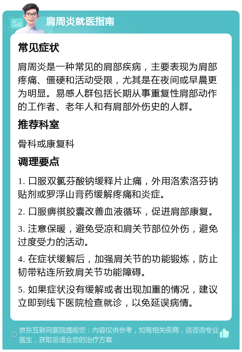 肩周炎就医指南 常见症状 肩周炎是一种常见的肩部疾病，主要表现为肩部疼痛、僵硬和活动受限，尤其是在夜间或早晨更为明显。易感人群包括长期从事重复性肩部动作的工作者、老年人和有肩部外伤史的人群。 推荐科室 骨科或康复科 调理要点 1. 口服双氯芬酸钠缓释片止痛，外用洛索洛芬钠贴剂或罗浮山膏药缓解疼痛和炎症。 2. 口服痹祺胶囊改善血液循环，促进肩部康复。 3. 注意保暖，避免受凉和肩关节部位外伤，避免过度受力的活动。 4. 在症状缓解后，加强肩关节的功能锻炼，防止韧带粘连所致肩关节功能障碍。 5. 如果症状没有缓解或者出现加重的情况，建议立即到线下医院检查就诊，以免延误病情。