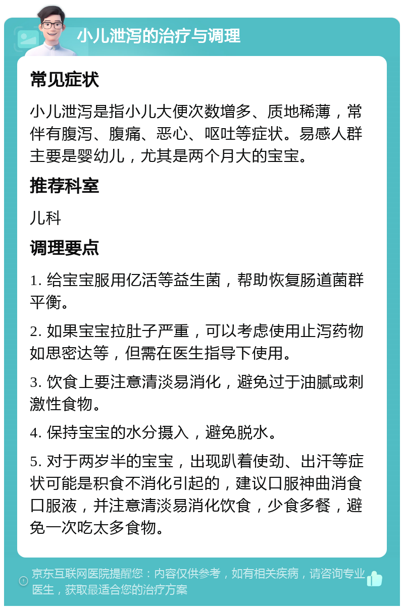 小儿泄泻的治疗与调理 常见症状 小儿泄泻是指小儿大便次数增多、质地稀薄，常伴有腹泻、腹痛、恶心、呕吐等症状。易感人群主要是婴幼儿，尤其是两个月大的宝宝。 推荐科室 儿科 调理要点 1. 给宝宝服用亿活等益生菌，帮助恢复肠道菌群平衡。 2. 如果宝宝拉肚子严重，可以考虑使用止泻药物如思密达等，但需在医生指导下使用。 3. 饮食上要注意清淡易消化，避免过于油腻或刺激性食物。 4. 保持宝宝的水分摄入，避免脱水。 5. 对于两岁半的宝宝，出现趴着使劲、出汗等症状可能是积食不消化引起的，建议口服神曲消食口服液，并注意清淡易消化饮食，少食多餐，避免一次吃太多食物。