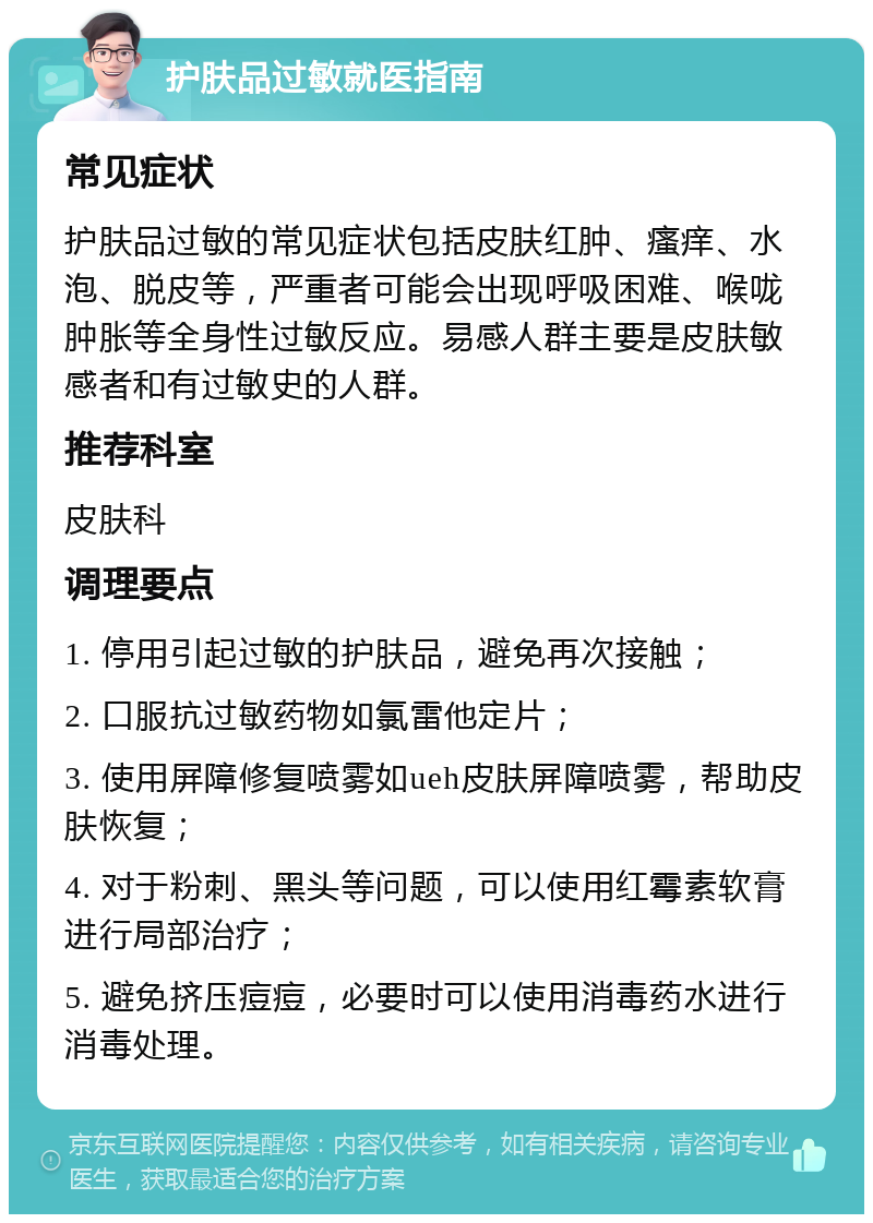 护肤品过敏就医指南 常见症状 护肤品过敏的常见症状包括皮肤红肿、瘙痒、水泡、脱皮等，严重者可能会出现呼吸困难、喉咙肿胀等全身性过敏反应。易感人群主要是皮肤敏感者和有过敏史的人群。 推荐科室 皮肤科 调理要点 1. 停用引起过敏的护肤品，避免再次接触； 2. 口服抗过敏药物如氯雷他定片； 3. 使用屏障修复喷雾如ueh皮肤屏障喷雾，帮助皮肤恢复； 4. 对于粉刺、黑头等问题，可以使用红霉素软膏进行局部治疗； 5. 避免挤压痘痘，必要时可以使用消毒药水进行消毒处理。