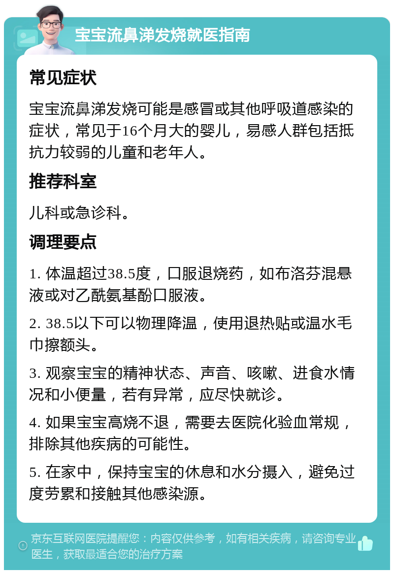 宝宝流鼻涕发烧就医指南 常见症状 宝宝流鼻涕发烧可能是感冒或其他呼吸道感染的症状，常见于16个月大的婴儿，易感人群包括抵抗力较弱的儿童和老年人。 推荐科室 儿科或急诊科。 调理要点 1. 体温超过38.5度，口服退烧药，如布洛芬混悬液或对乙酰氨基酚口服液。 2. 38.5以下可以物理降温，使用退热贴或温水毛巾擦额头。 3. 观察宝宝的精神状态、声音、咳嗽、进食水情况和小便量，若有异常，应尽快就诊。 4. 如果宝宝高烧不退，需要去医院化验血常规，排除其他疾病的可能性。 5. 在家中，保持宝宝的休息和水分摄入，避免过度劳累和接触其他感染源。