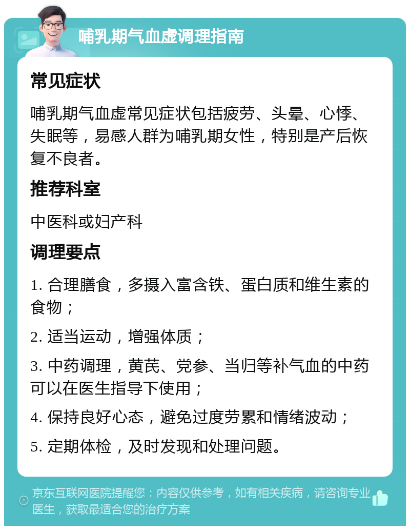 哺乳期气血虚调理指南 常见症状 哺乳期气血虚常见症状包括疲劳、头晕、心悸、失眠等，易感人群为哺乳期女性，特别是产后恢复不良者。 推荐科室 中医科或妇产科 调理要点 1. 合理膳食，多摄入富含铁、蛋白质和维生素的食物； 2. 适当运动，增强体质； 3. 中药调理，黄芪、党参、当归等补气血的中药可以在医生指导下使用； 4. 保持良好心态，避免过度劳累和情绪波动； 5. 定期体检，及时发现和处理问题。