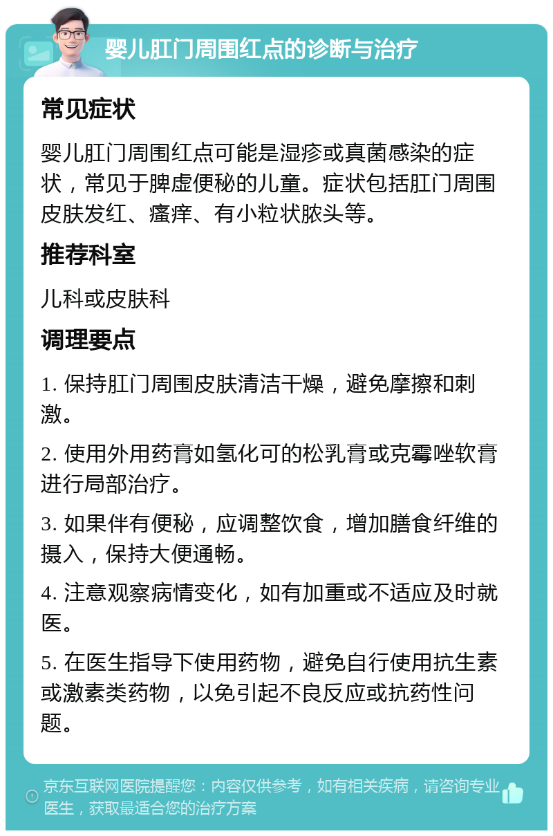 婴儿肛门周围红点的诊断与治疗 常见症状 婴儿肛门周围红点可能是湿疹或真菌感染的症状，常见于脾虚便秘的儿童。症状包括肛门周围皮肤发红、瘙痒、有小粒状脓头等。 推荐科室 儿科或皮肤科 调理要点 1. 保持肛门周围皮肤清洁干燥，避免摩擦和刺激。 2. 使用外用药膏如氢化可的松乳膏或克霉唑软膏进行局部治疗。 3. 如果伴有便秘，应调整饮食，增加膳食纤维的摄入，保持大便通畅。 4. 注意观察病情变化，如有加重或不适应及时就医。 5. 在医生指导下使用药物，避免自行使用抗生素或激素类药物，以免引起不良反应或抗药性问题。