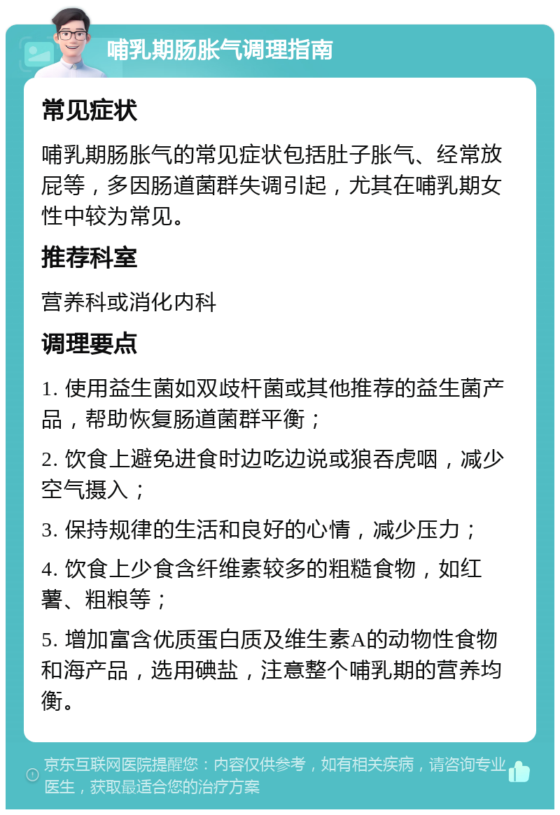 哺乳期肠胀气调理指南 常见症状 哺乳期肠胀气的常见症状包括肚子胀气、经常放屁等，多因肠道菌群失调引起，尤其在哺乳期女性中较为常见。 推荐科室 营养科或消化内科 调理要点 1. 使用益生菌如双歧杆菌或其他推荐的益生菌产品，帮助恢复肠道菌群平衡； 2. 饮食上避免进食时边吃边说或狼吞虎咽，减少空气摄入； 3. 保持规律的生活和良好的心情，减少压力； 4. 饮食上少食含纤维素较多的粗糙食物，如红薯、粗粮等； 5. 增加富含优质蛋白质及维生素A的动物性食物和海产品，选用碘盐，注意整个哺乳期的营养均衡。