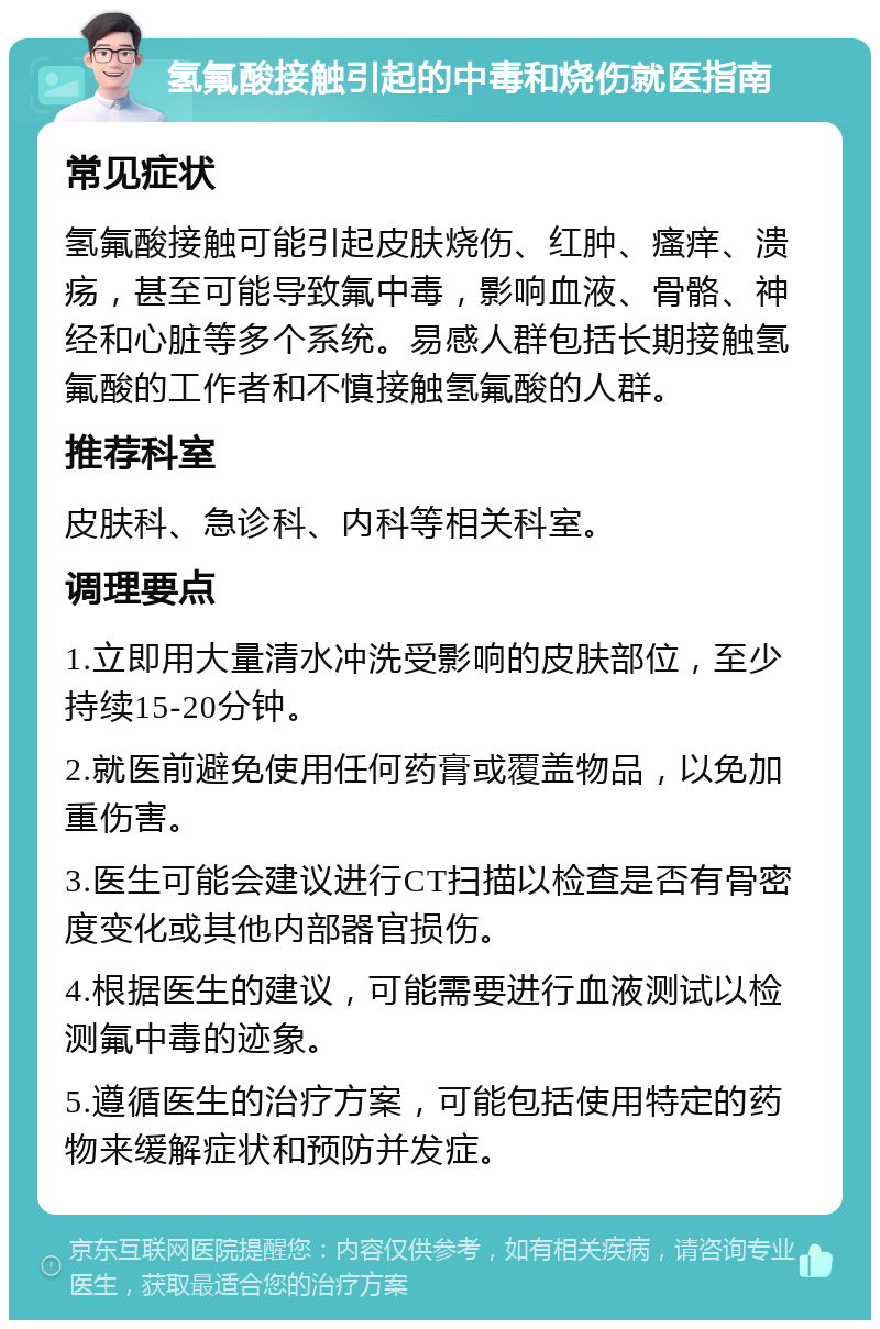 氢氟酸接触引起的中毒和烧伤就医指南 常见症状 氢氟酸接触可能引起皮肤烧伤、红肿、瘙痒、溃疡，甚至可能导致氟中毒，影响血液、骨骼、神经和心脏等多个系统。易感人群包括长期接触氢氟酸的工作者和不慎接触氢氟酸的人群。 推荐科室 皮肤科、急诊科、内科等相关科室。 调理要点 1.立即用大量清水冲洗受影响的皮肤部位，至少持续15-20分钟。 2.就医前避免使用任何药膏或覆盖物品，以免加重伤害。 3.医生可能会建议进行CT扫描以检查是否有骨密度变化或其他内部器官损伤。 4.根据医生的建议，可能需要进行血液测试以检测氟中毒的迹象。 5.遵循医生的治疗方案，可能包括使用特定的药物来缓解症状和预防并发症。