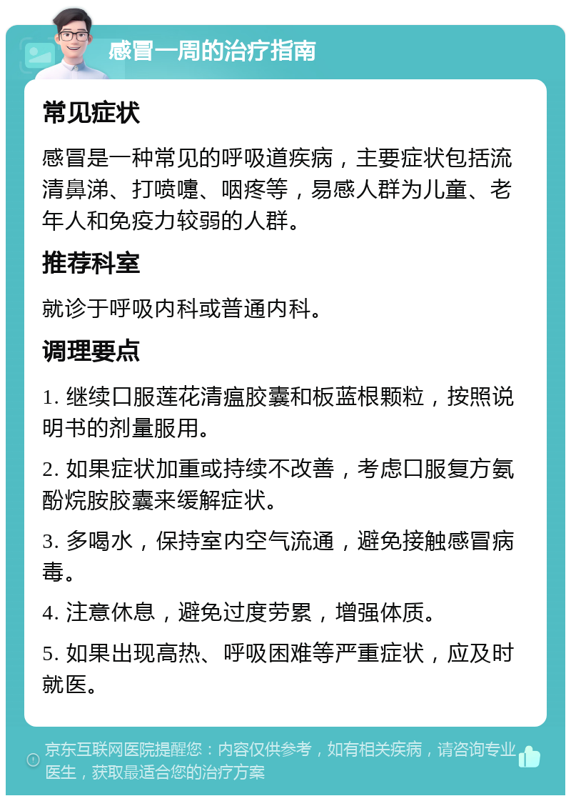 感冒一周的治疗指南 常见症状 感冒是一种常见的呼吸道疾病，主要症状包括流清鼻涕、打喷嚏、咽疼等，易感人群为儿童、老年人和免疫力较弱的人群。 推荐科室 就诊于呼吸内科或普通内科。 调理要点 1. 继续口服莲花清瘟胶囊和板蓝根颗粒，按照说明书的剂量服用。 2. 如果症状加重或持续不改善，考虑口服复方氨酚烷胺胶囊来缓解症状。 3. 多喝水，保持室内空气流通，避免接触感冒病毒。 4. 注意休息，避免过度劳累，增强体质。 5. 如果出现高热、呼吸困难等严重症状，应及时就医。