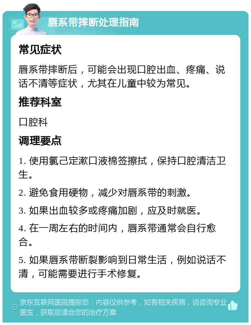 唇系带摔断处理指南 常见症状 唇系带摔断后，可能会出现口腔出血、疼痛、说话不清等症状，尤其在儿童中较为常见。 推荐科室 口腔科 调理要点 1. 使用氯己定漱口液棉签擦拭，保持口腔清洁卫生。 2. 避免食用硬物，减少对唇系带的刺激。 3. 如果出血较多或疼痛加剧，应及时就医。 4. 在一周左右的时间内，唇系带通常会自行愈合。 5. 如果唇系带断裂影响到日常生活，例如说话不清，可能需要进行手术修复。