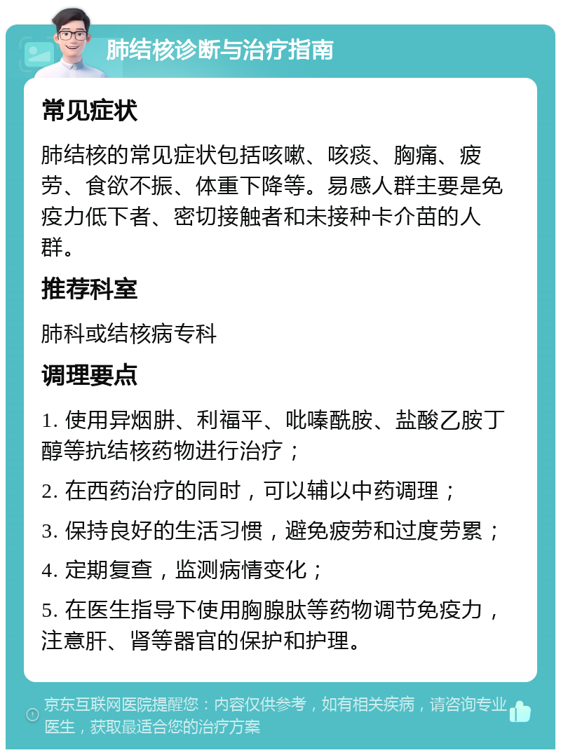 肺结核诊断与治疗指南 常见症状 肺结核的常见症状包括咳嗽、咳痰、胸痛、疲劳、食欲不振、体重下降等。易感人群主要是免疫力低下者、密切接触者和未接种卡介苗的人群。 推荐科室 肺科或结核病专科 调理要点 1. 使用异烟肼、利福平、吡嗪酰胺、盐酸乙胺丁醇等抗结核药物进行治疗； 2. 在西药治疗的同时，可以辅以中药调理； 3. 保持良好的生活习惯，避免疲劳和过度劳累； 4. 定期复查，监测病情变化； 5. 在医生指导下使用胸腺肽等药物调节免疫力，注意肝、肾等器官的保护和护理。