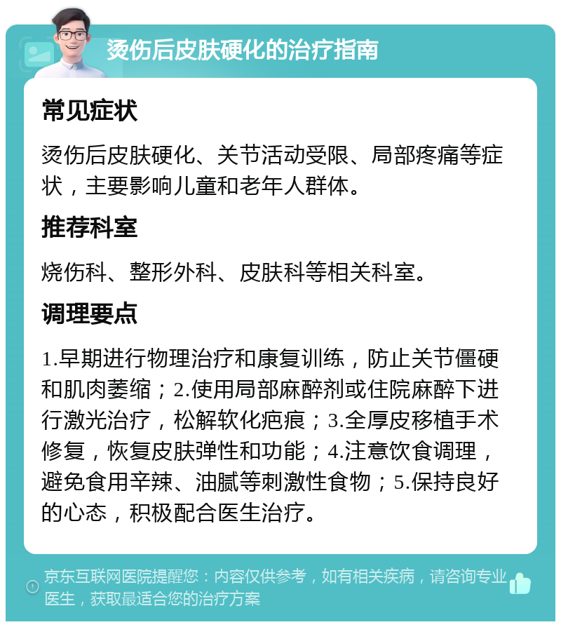 烫伤后皮肤硬化的治疗指南 常见症状 烫伤后皮肤硬化、关节活动受限、局部疼痛等症状，主要影响儿童和老年人群体。 推荐科室 烧伤科、整形外科、皮肤科等相关科室。 调理要点 1.早期进行物理治疗和康复训练，防止关节僵硬和肌肉萎缩；2.使用局部麻醉剂或住院麻醉下进行激光治疗，松解软化疤痕；3.全厚皮移植手术修复，恢复皮肤弹性和功能；4.注意饮食调理，避免食用辛辣、油腻等刺激性食物；5.保持良好的心态，积极配合医生治疗。