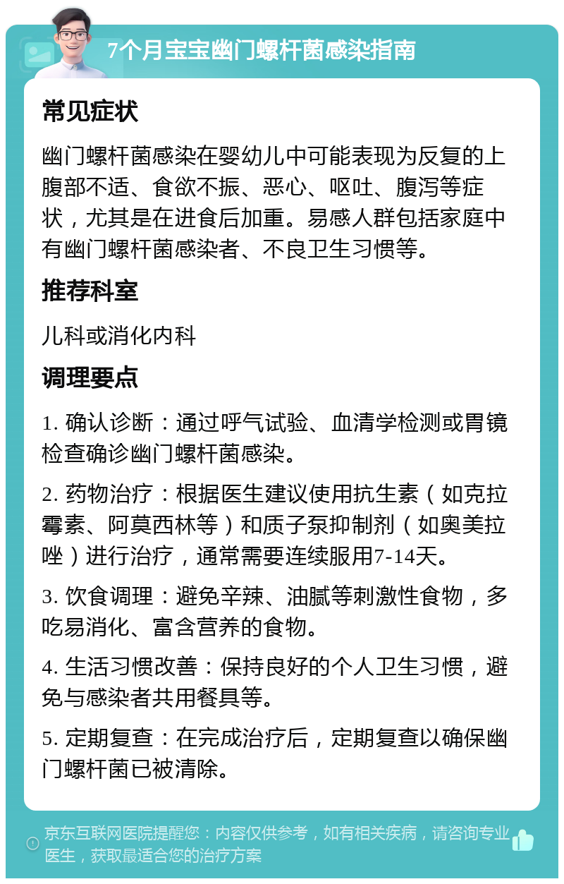 7个月宝宝幽门螺杆菌感染指南 常见症状 幽门螺杆菌感染在婴幼儿中可能表现为反复的上腹部不适、食欲不振、恶心、呕吐、腹泻等症状，尤其是在进食后加重。易感人群包括家庭中有幽门螺杆菌感染者、不良卫生习惯等。 推荐科室 儿科或消化内科 调理要点 1. 确认诊断：通过呼气试验、血清学检测或胃镜检查确诊幽门螺杆菌感染。 2. 药物治疗：根据医生建议使用抗生素（如克拉霉素、阿莫西林等）和质子泵抑制剂（如奥美拉唑）进行治疗，通常需要连续服用7-14天。 3. 饮食调理：避免辛辣、油腻等刺激性食物，多吃易消化、富含营养的食物。 4. 生活习惯改善：保持良好的个人卫生习惯，避免与感染者共用餐具等。 5. 定期复查：在完成治疗后，定期复查以确保幽门螺杆菌已被清除。