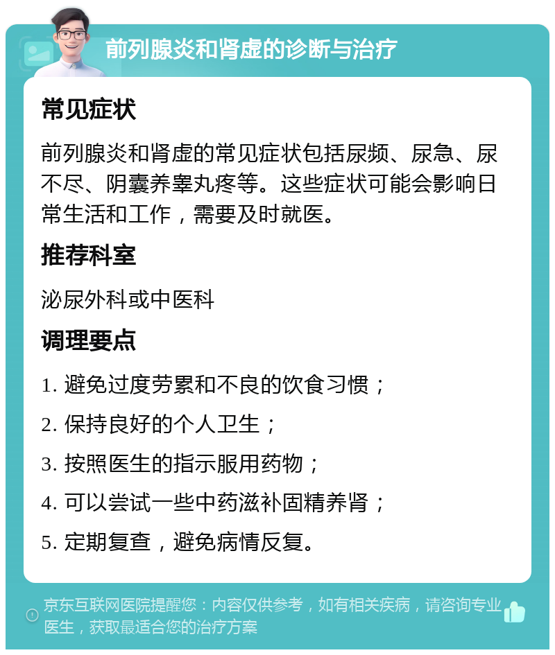 前列腺炎和肾虚的诊断与治疗 常见症状 前列腺炎和肾虚的常见症状包括尿频、尿急、尿不尽、阴囊养睾丸疼等。这些症状可能会影响日常生活和工作，需要及时就医。 推荐科室 泌尿外科或中医科 调理要点 1. 避免过度劳累和不良的饮食习惯； 2. 保持良好的个人卫生； 3. 按照医生的指示服用药物； 4. 可以尝试一些中药滋补固精养肾； 5. 定期复查，避免病情反复。