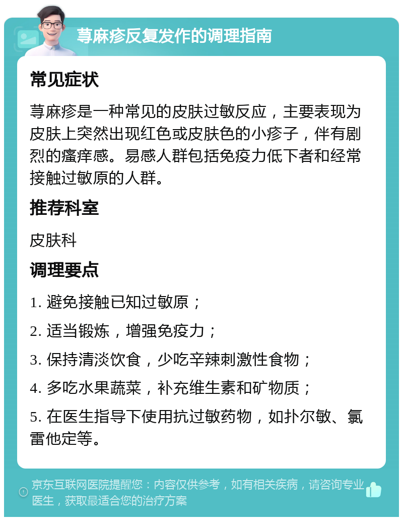 荨麻疹反复发作的调理指南 常见症状 荨麻疹是一种常见的皮肤过敏反应，主要表现为皮肤上突然出现红色或皮肤色的小疹子，伴有剧烈的瘙痒感。易感人群包括免疫力低下者和经常接触过敏原的人群。 推荐科室 皮肤科 调理要点 1. 避免接触已知过敏原； 2. 适当锻炼，增强免疫力； 3. 保持清淡饮食，少吃辛辣刺激性食物； 4. 多吃水果蔬菜，补充维生素和矿物质； 5. 在医生指导下使用抗过敏药物，如扑尔敏、氯雷他定等。