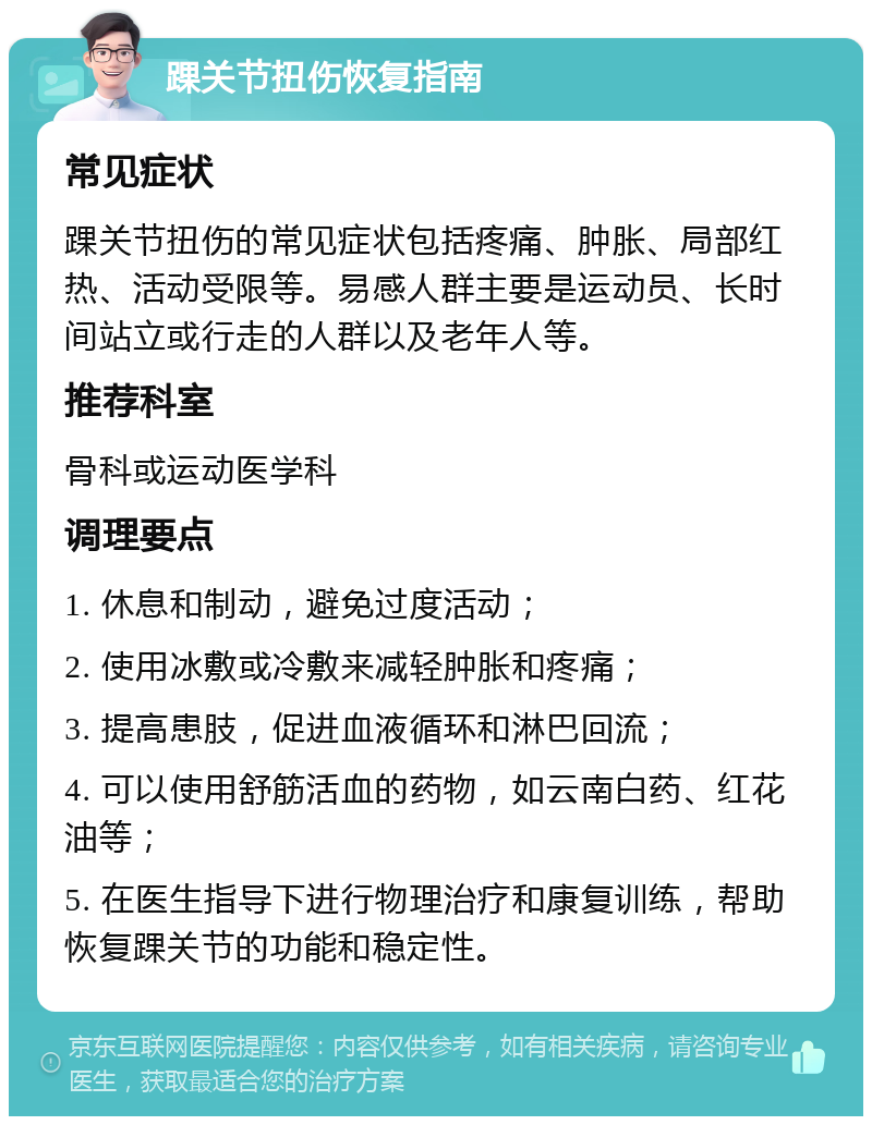 踝关节扭伤恢复指南 常见症状 踝关节扭伤的常见症状包括疼痛、肿胀、局部红热、活动受限等。易感人群主要是运动员、长时间站立或行走的人群以及老年人等。 推荐科室 骨科或运动医学科 调理要点 1. 休息和制动，避免过度活动； 2. 使用冰敷或冷敷来减轻肿胀和疼痛； 3. 提高患肢，促进血液循环和淋巴回流； 4. 可以使用舒筋活血的药物，如云南白药、红花油等； 5. 在医生指导下进行物理治疗和康复训练，帮助恢复踝关节的功能和稳定性。