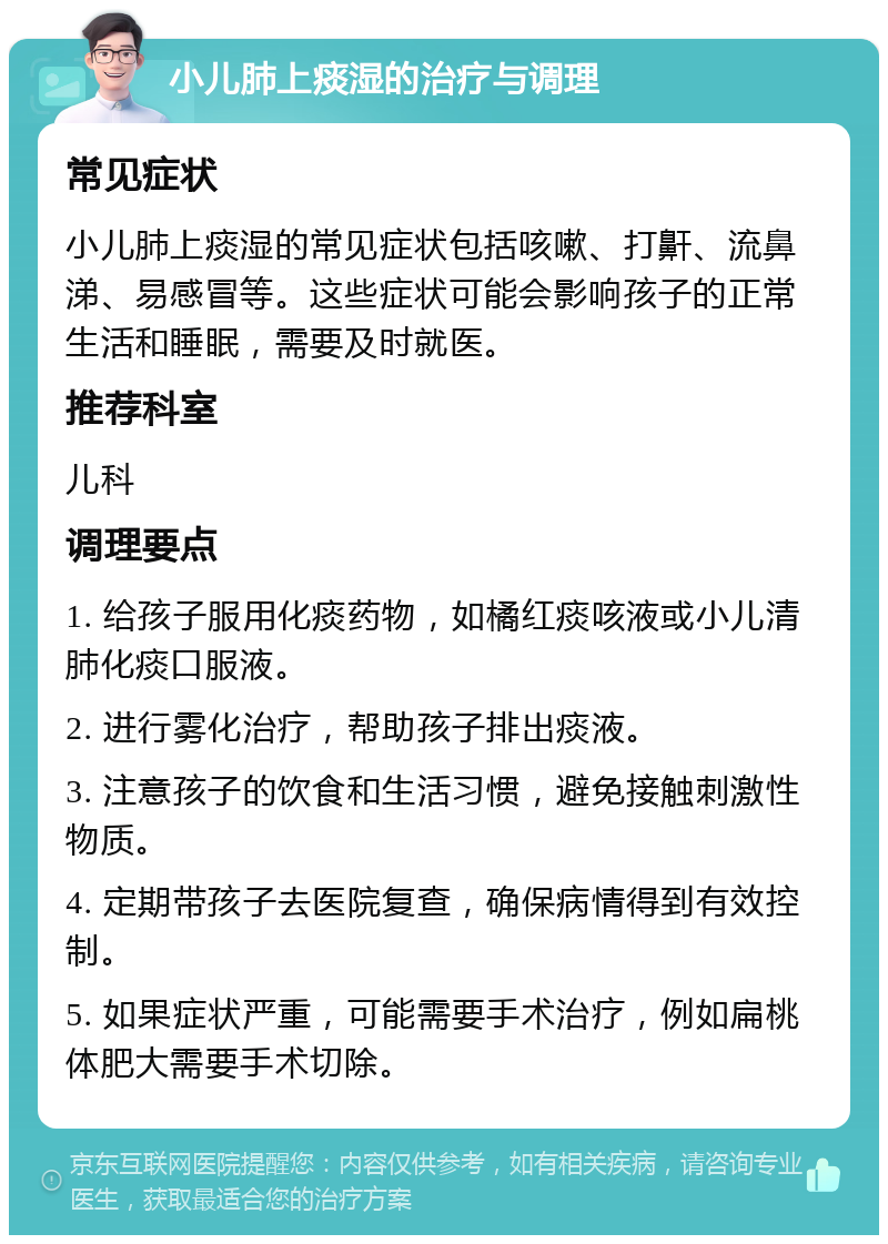 小儿肺上痰湿的治疗与调理 常见症状 小儿肺上痰湿的常见症状包括咳嗽、打鼾、流鼻涕、易感冒等。这些症状可能会影响孩子的正常生活和睡眠，需要及时就医。 推荐科室 儿科 调理要点 1. 给孩子服用化痰药物，如橘红痰咳液或小儿清肺化痰口服液。 2. 进行雾化治疗，帮助孩子排出痰液。 3. 注意孩子的饮食和生活习惯，避免接触刺激性物质。 4. 定期带孩子去医院复查，确保病情得到有效控制。 5. 如果症状严重，可能需要手术治疗，例如扁桃体肥大需要手术切除。