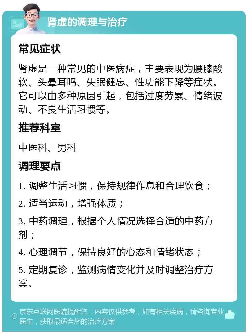 肾虚的调理与治疗 常见症状 肾虚是一种常见的中医病症，主要表现为腰膝酸软、头晕耳鸣、失眠健忘、性功能下降等症状。它可以由多种原因引起，包括过度劳累、情绪波动、不良生活习惯等。 推荐科室 中医科、男科 调理要点 1. 调整生活习惯，保持规律作息和合理饮食； 2. 适当运动，增强体质； 3. 中药调理，根据个人情况选择合适的中药方剂； 4. 心理调节，保持良好的心态和情绪状态； 5. 定期复诊，监测病情变化并及时调整治疗方案。