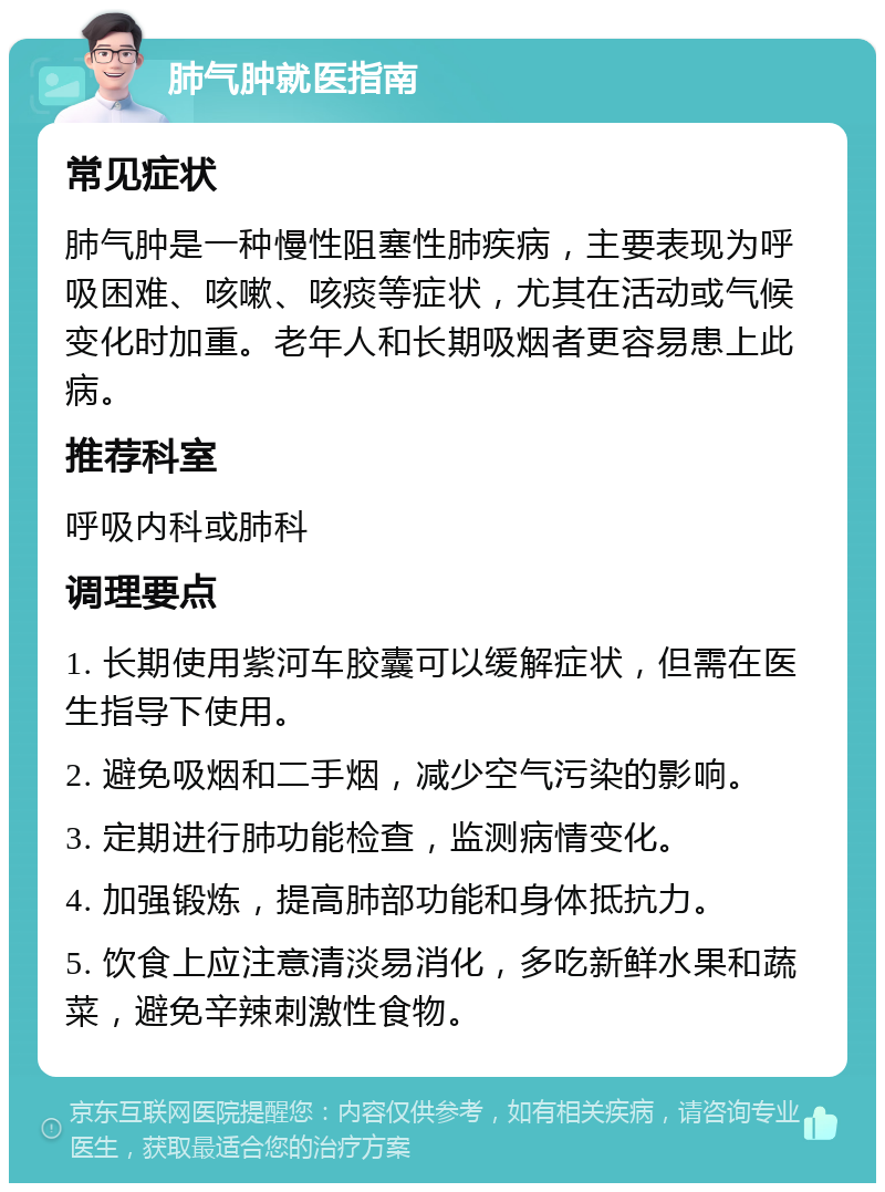 肺气肿就医指南 常见症状 肺气肿是一种慢性阻塞性肺疾病，主要表现为呼吸困难、咳嗽、咳痰等症状，尤其在活动或气候变化时加重。老年人和长期吸烟者更容易患上此病。 推荐科室 呼吸内科或肺科 调理要点 1. 长期使用紫河车胶囊可以缓解症状，但需在医生指导下使用。 2. 避免吸烟和二手烟，减少空气污染的影响。 3. 定期进行肺功能检查，监测病情变化。 4. 加强锻炼，提高肺部功能和身体抵抗力。 5. 饮食上应注意清淡易消化，多吃新鲜水果和蔬菜，避免辛辣刺激性食物。