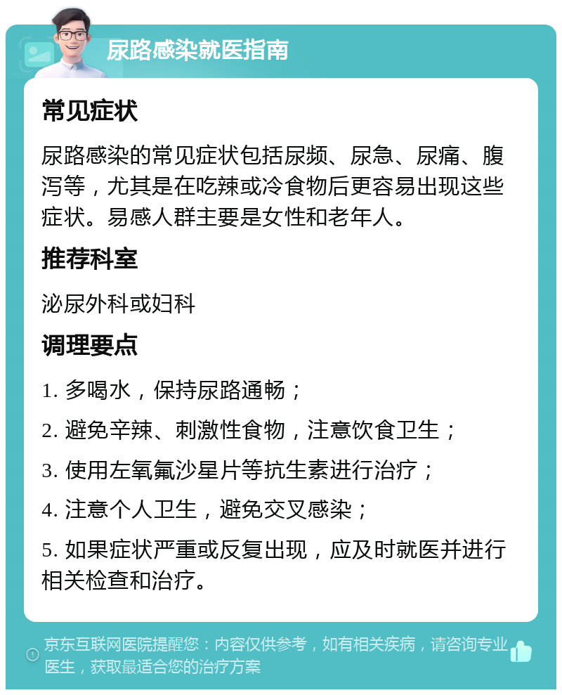 尿路感染就医指南 常见症状 尿路感染的常见症状包括尿频、尿急、尿痛、腹泻等，尤其是在吃辣或冷食物后更容易出现这些症状。易感人群主要是女性和老年人。 推荐科室 泌尿外科或妇科 调理要点 1. 多喝水，保持尿路通畅； 2. 避免辛辣、刺激性食物，注意饮食卫生； 3. 使用左氧氟沙星片等抗生素进行治疗； 4. 注意个人卫生，避免交叉感染； 5. 如果症状严重或反复出现，应及时就医并进行相关检查和治疗。