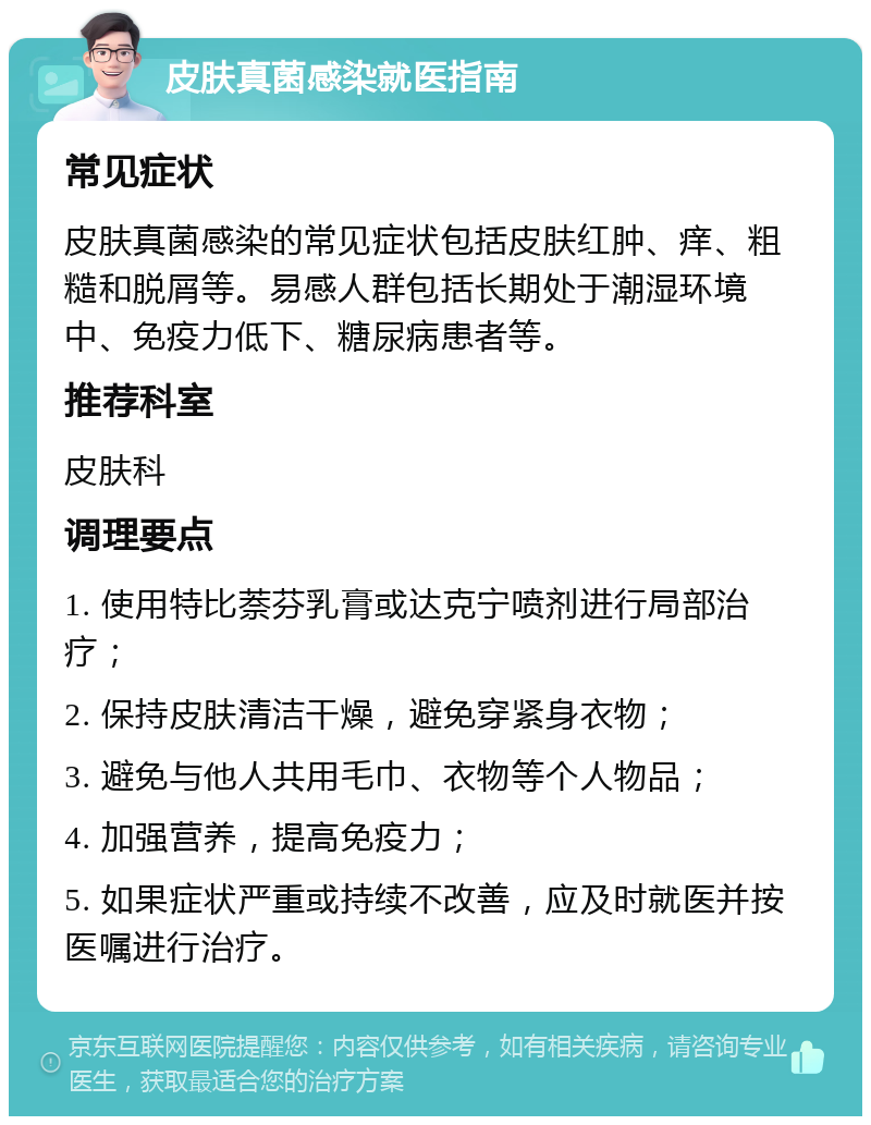 皮肤真菌感染就医指南 常见症状 皮肤真菌感染的常见症状包括皮肤红肿、痒、粗糙和脱屑等。易感人群包括长期处于潮湿环境中、免疫力低下、糖尿病患者等。 推荐科室 皮肤科 调理要点 1. 使用特比萘芬乳膏或达克宁喷剂进行局部治疗； 2. 保持皮肤清洁干燥，避免穿紧身衣物； 3. 避免与他人共用毛巾、衣物等个人物品； 4. 加强营养，提高免疫力； 5. 如果症状严重或持续不改善，应及时就医并按医嘱进行治疗。