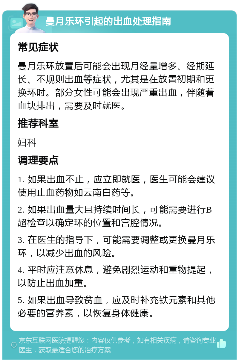 曼月乐环引起的出血处理指南 常见症状 曼月乐环放置后可能会出现月经量增多、经期延长、不规则出血等症状，尤其是在放置初期和更换环时。部分女性可能会出现严重出血，伴随着血块排出，需要及时就医。 推荐科室 妇科 调理要点 1. 如果出血不止，应立即就医，医生可能会建议使用止血药物如云南白药等。 2. 如果出血量大且持续时间长，可能需要进行B超检查以确定环的位置和宫腔情况。 3. 在医生的指导下，可能需要调整或更换曼月乐环，以减少出血的风险。 4. 平时应注意休息，避免剧烈运动和重物提起，以防止出血加重。 5. 如果出血导致贫血，应及时补充铁元素和其他必要的营养素，以恢复身体健康。