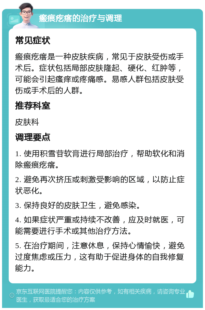 瘢痕疙瘩的治疗与调理 常见症状 瘢痕疙瘩是一种皮肤疾病，常见于皮肤受伤或手术后。症状包括局部皮肤隆起、硬化、红肿等，可能会引起瘙痒或疼痛感。易感人群包括皮肤受伤或手术后的人群。 推荐科室 皮肤科 调理要点 1. 使用积雪苷软膏进行局部治疗，帮助软化和消除瘢痕疙瘩。 2. 避免再次挤压或刺激受影响的区域，以防止症状恶化。 3. 保持良好的皮肤卫生，避免感染。 4. 如果症状严重或持续不改善，应及时就医，可能需要进行手术或其他治疗方法。 5. 在治疗期间，注意休息，保持心情愉快，避免过度焦虑或压力，这有助于促进身体的自我修复能力。