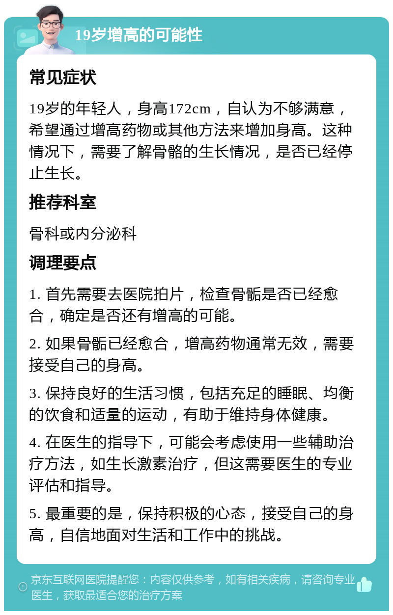 19岁增高的可能性 常见症状 19岁的年轻人，身高172cm，自认为不够满意，希望通过增高药物或其他方法来增加身高。这种情况下，需要了解骨骼的生长情况，是否已经停止生长。 推荐科室 骨科或内分泌科 调理要点 1. 首先需要去医院拍片，检查骨骺是否已经愈合，确定是否还有增高的可能。 2. 如果骨骺已经愈合，增高药物通常无效，需要接受自己的身高。 3. 保持良好的生活习惯，包括充足的睡眠、均衡的饮食和适量的运动，有助于维持身体健康。 4. 在医生的指导下，可能会考虑使用一些辅助治疗方法，如生长激素治疗，但这需要医生的专业评估和指导。 5. 最重要的是，保持积极的心态，接受自己的身高，自信地面对生活和工作中的挑战。