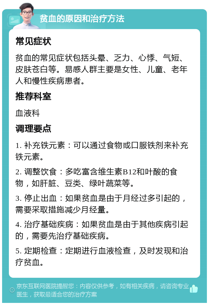 贫血的原因和治疗方法 常见症状 贫血的常见症状包括头晕、乏力、心悸、气短、皮肤苍白等。易感人群主要是女性、儿童、老年人和慢性疾病患者。 推荐科室 血液科 调理要点 1. 补充铁元素：可以通过食物或口服铁剂来补充铁元素。 2. 调整饮食：多吃富含维生素B12和叶酸的食物，如肝脏、豆类、绿叶蔬菜等。 3. 停止出血：如果贫血是由于月经过多引起的，需要采取措施减少月经量。 4. 治疗基础疾病：如果贫血是由于其他疾病引起的，需要先治疗基础疾病。 5. 定期检查：定期进行血液检查，及时发现和治疗贫血。