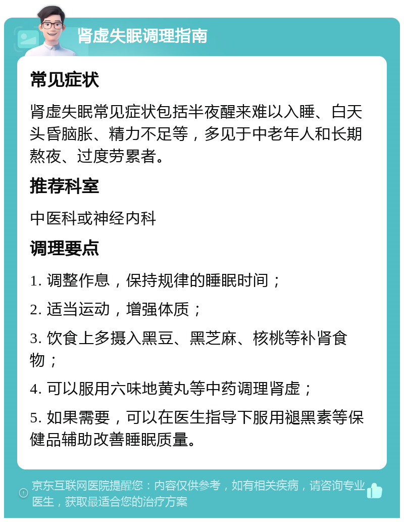 肾虚失眠调理指南 常见症状 肾虚失眠常见症状包括半夜醒来难以入睡、白天头昏脑胀、精力不足等，多见于中老年人和长期熬夜、过度劳累者。 推荐科室 中医科或神经内科 调理要点 1. 调整作息，保持规律的睡眠时间； 2. 适当运动，增强体质； 3. 饮食上多摄入黑豆、黑芝麻、核桃等补肾食物； 4. 可以服用六味地黄丸等中药调理肾虚； 5. 如果需要，可以在医生指导下服用褪黑素等保健品辅助改善睡眠质量。