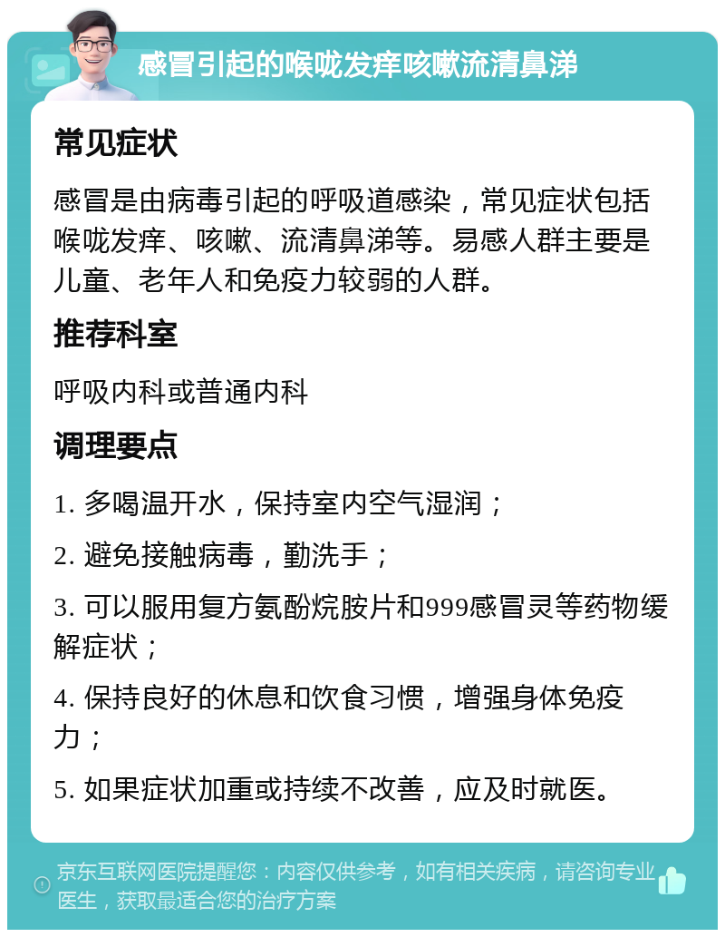 感冒引起的喉咙发痒咳嗽流清鼻涕 常见症状 感冒是由病毒引起的呼吸道感染，常见症状包括喉咙发痒、咳嗽、流清鼻涕等。易感人群主要是儿童、老年人和免疫力较弱的人群。 推荐科室 呼吸内科或普通内科 调理要点 1. 多喝温开水，保持室内空气湿润； 2. 避免接触病毒，勤洗手； 3. 可以服用复方氨酚烷胺片和999感冒灵等药物缓解症状； 4. 保持良好的休息和饮食习惯，增强身体免疫力； 5. 如果症状加重或持续不改善，应及时就医。