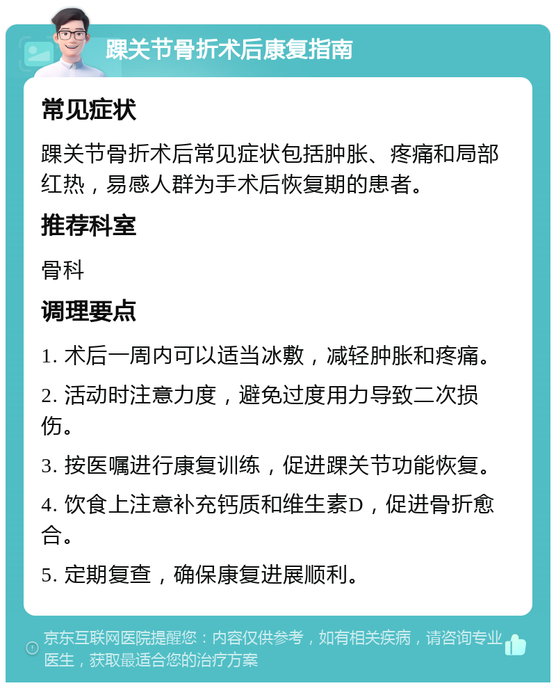 踝关节骨折术后康复指南 常见症状 踝关节骨折术后常见症状包括肿胀、疼痛和局部红热，易感人群为手术后恢复期的患者。 推荐科室 骨科 调理要点 1. 术后一周内可以适当冰敷，减轻肿胀和疼痛。 2. 活动时注意力度，避免过度用力导致二次损伤。 3. 按医嘱进行康复训练，促进踝关节功能恢复。 4. 饮食上注意补充钙质和维生素D，促进骨折愈合。 5. 定期复查，确保康复进展顺利。