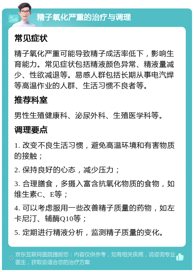 精子氧化严重的治疗与调理 常见症状 精子氧化严重可能导致精子成活率低下，影响生育能力。常见症状包括精液颜色异常、精液量减少、性欲减退等。易感人群包括长期从事电汽焊等高温作业的人群、生活习惯不良者等。 推荐科室 男性生殖健康科、泌尿外科、生殖医学科等。 调理要点 1. 改变不良生活习惯，避免高温环境和有害物质的接触； 2. 保持良好的心态，减少压力； 3. 合理膳食，多摄入富含抗氧化物质的食物，如维生素C、E等； 4. 可以考虑服用一些改善精子质量的药物，如左卡尼汀、辅酶Q10等； 5. 定期进行精液分析，监测精子质量的变化。