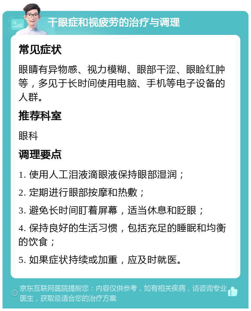 干眼症和视疲劳的治疗与调理 常见症状 眼睛有异物感、视力模糊、眼部干涩、眼睑红肿等，多见于长时间使用电脑、手机等电子设备的人群。 推荐科室 眼科 调理要点 1. 使用人工泪液滴眼液保持眼部湿润； 2. 定期进行眼部按摩和热敷； 3. 避免长时间盯着屏幕，适当休息和眨眼； 4. 保持良好的生活习惯，包括充足的睡眠和均衡的饮食； 5. 如果症状持续或加重，应及时就医。