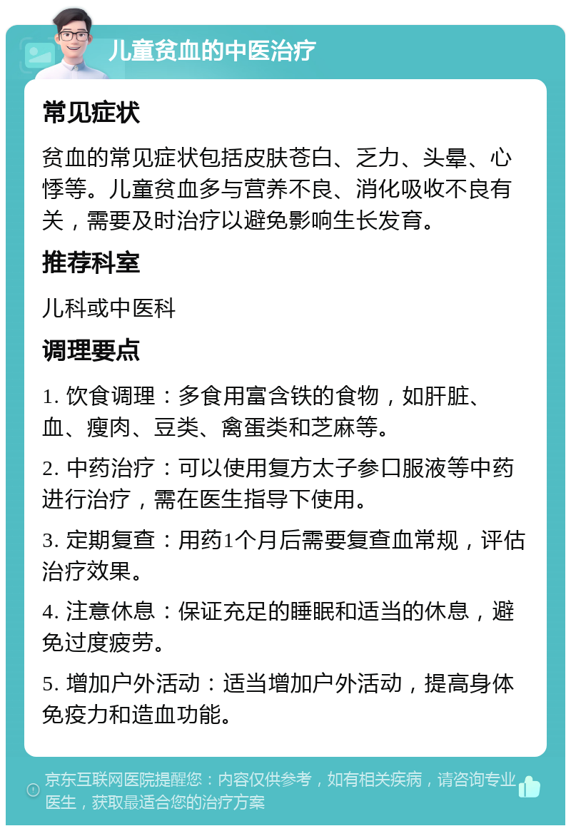 儿童贫血的中医治疗 常见症状 贫血的常见症状包括皮肤苍白、乏力、头晕、心悸等。儿童贫血多与营养不良、消化吸收不良有关，需要及时治疗以避免影响生长发育。 推荐科室 儿科或中医科 调理要点 1. 饮食调理：多食用富含铁的食物，如肝脏、血、瘦肉、豆类、禽蛋类和芝麻等。 2. 中药治疗：可以使用复方太子参口服液等中药进行治疗，需在医生指导下使用。 3. 定期复查：用药1个月后需要复查血常规，评估治疗效果。 4. 注意休息：保证充足的睡眠和适当的休息，避免过度疲劳。 5. 增加户外活动：适当增加户外活动，提高身体免疫力和造血功能。