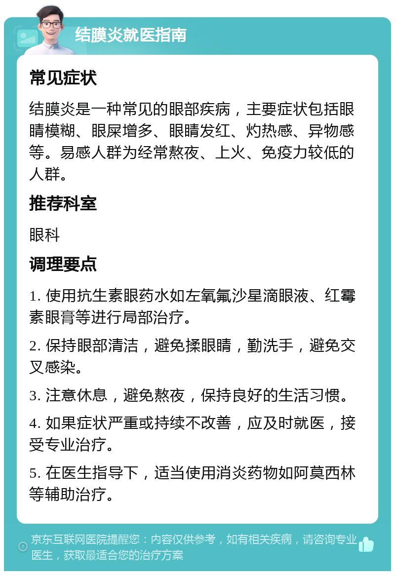 结膜炎就医指南 常见症状 结膜炎是一种常见的眼部疾病，主要症状包括眼睛模糊、眼屎增多、眼睛发红、灼热感、异物感等。易感人群为经常熬夜、上火、免疫力较低的人群。 推荐科室 眼科 调理要点 1. 使用抗生素眼药水如左氧氟沙星滴眼液、红霉素眼膏等进行局部治疗。 2. 保持眼部清洁，避免揉眼睛，勤洗手，避免交叉感染。 3. 注意休息，避免熬夜，保持良好的生活习惯。 4. 如果症状严重或持续不改善，应及时就医，接受专业治疗。 5. 在医生指导下，适当使用消炎药物如阿莫西林等辅助治疗。