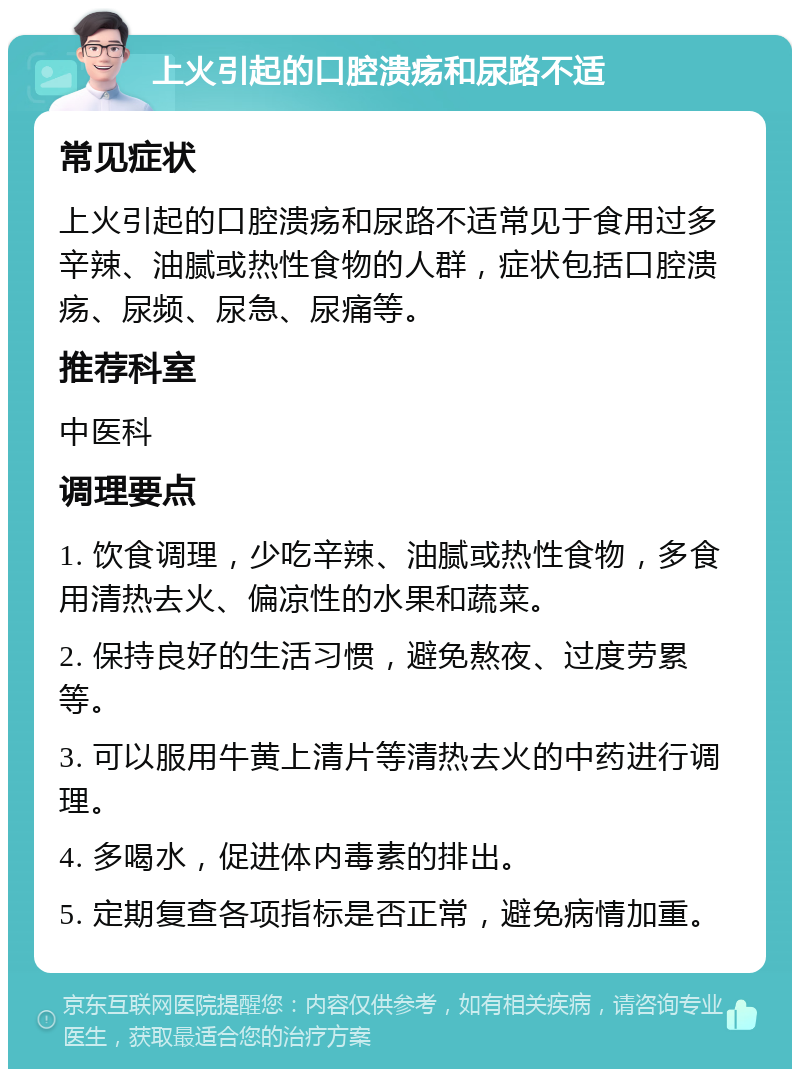 上火引起的口腔溃疡和尿路不适 常见症状 上火引起的口腔溃疡和尿路不适常见于食用过多辛辣、油腻或热性食物的人群，症状包括口腔溃疡、尿频、尿急、尿痛等。 推荐科室 中医科 调理要点 1. 饮食调理，少吃辛辣、油腻或热性食物，多食用清热去火、偏凉性的水果和蔬菜。 2. 保持良好的生活习惯，避免熬夜、过度劳累等。 3. 可以服用牛黄上清片等清热去火的中药进行调理。 4. 多喝水，促进体内毒素的排出。 5. 定期复查各项指标是否正常，避免病情加重。