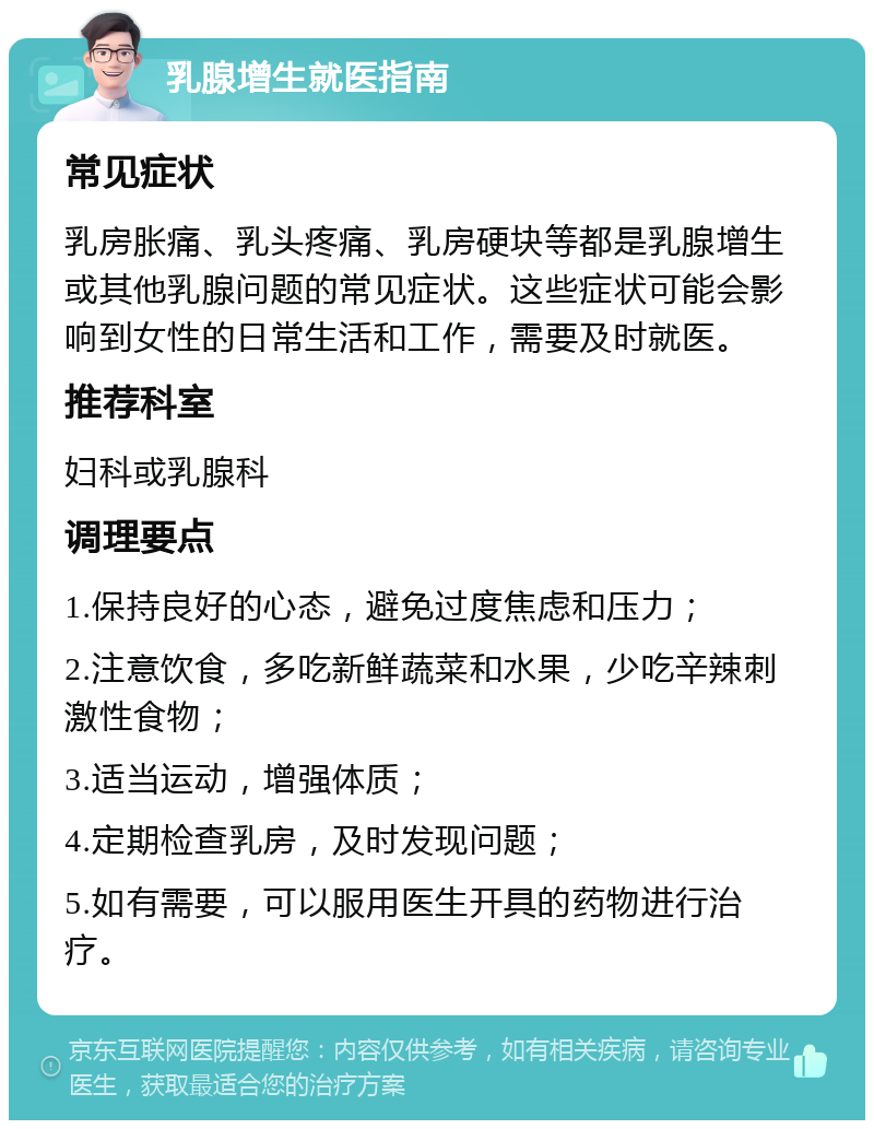 乳腺增生就医指南 常见症状 乳房胀痛、乳头疼痛、乳房硬块等都是乳腺增生或其他乳腺问题的常见症状。这些症状可能会影响到女性的日常生活和工作，需要及时就医。 推荐科室 妇科或乳腺科 调理要点 1.保持良好的心态，避免过度焦虑和压力； 2.注意饮食，多吃新鲜蔬菜和水果，少吃辛辣刺激性食物； 3.适当运动，增强体质； 4.定期检查乳房，及时发现问题； 5.如有需要，可以服用医生开具的药物进行治疗。