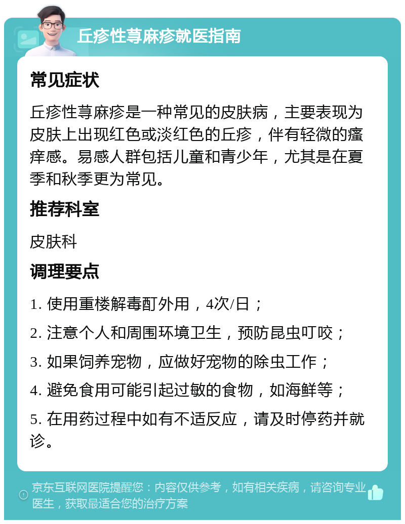 丘疹性荨麻疹就医指南 常见症状 丘疹性荨麻疹是一种常见的皮肤病，主要表现为皮肤上出现红色或淡红色的丘疹，伴有轻微的瘙痒感。易感人群包括儿童和青少年，尤其是在夏季和秋季更为常见。 推荐科室 皮肤科 调理要点 1. 使用重楼解毒酊外用，4次/日； 2. 注意个人和周围环境卫生，预防昆虫叮咬； 3. 如果饲养宠物，应做好宠物的除虫工作； 4. 避免食用可能引起过敏的食物，如海鲜等； 5. 在用药过程中如有不适反应，请及时停药并就诊。