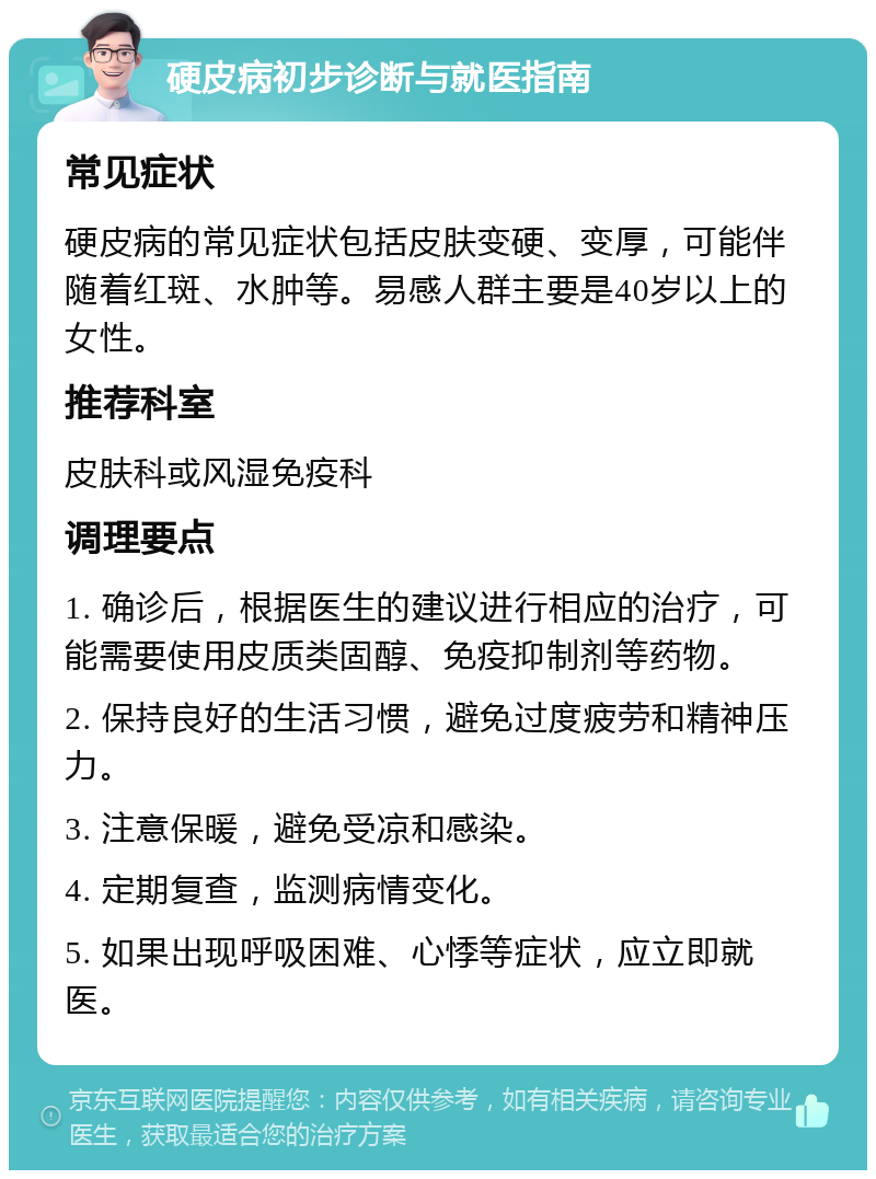 硬皮病初步诊断与就医指南 常见症状 硬皮病的常见症状包括皮肤变硬、变厚，可能伴随着红斑、水肿等。易感人群主要是40岁以上的女性。 推荐科室 皮肤科或风湿免疫科 调理要点 1. 确诊后，根据医生的建议进行相应的治疗，可能需要使用皮质类固醇、免疫抑制剂等药物。 2. 保持良好的生活习惯，避免过度疲劳和精神压力。 3. 注意保暖，避免受凉和感染。 4. 定期复查，监测病情变化。 5. 如果出现呼吸困难、心悸等症状，应立即就医。