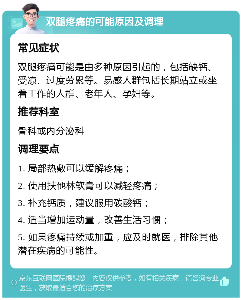 双腿疼痛的可能原因及调理 常见症状 双腿疼痛可能是由多种原因引起的，包括缺钙、受凉、过度劳累等。易感人群包括长期站立或坐着工作的人群、老年人、孕妇等。 推荐科室 骨科或内分泌科 调理要点 1. 局部热敷可以缓解疼痛； 2. 使用扶他林软膏可以减轻疼痛； 3. 补充钙质，建议服用碳酸钙； 4. 适当增加运动量，改善生活习惯； 5. 如果疼痛持续或加重，应及时就医，排除其他潜在疾病的可能性。