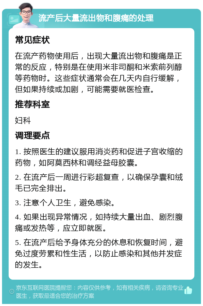 流产后大量流出物和腹痛的处理 常见症状 在流产药物使用后，出现大量流出物和腹痛是正常的反应，特别是在使用米非司酮和米索前列醇等药物时。这些症状通常会在几天内自行缓解，但如果持续或加剧，可能需要就医检查。 推荐科室 妇科 调理要点 1. 按照医生的建议服用消炎药和促进子宫收缩的药物，如阿莫西林和调经益母胶囊。 2. 在流产后一周进行彩超复查，以确保孕囊和绒毛已完全排出。 3. 注意个人卫生，避免感染。 4. 如果出现异常情况，如持续大量出血、剧烈腹痛或发热等，应立即就医。 5. 在流产后给予身体充分的休息和恢复时间，避免过度劳累和性生活，以防止感染和其他并发症的发生。