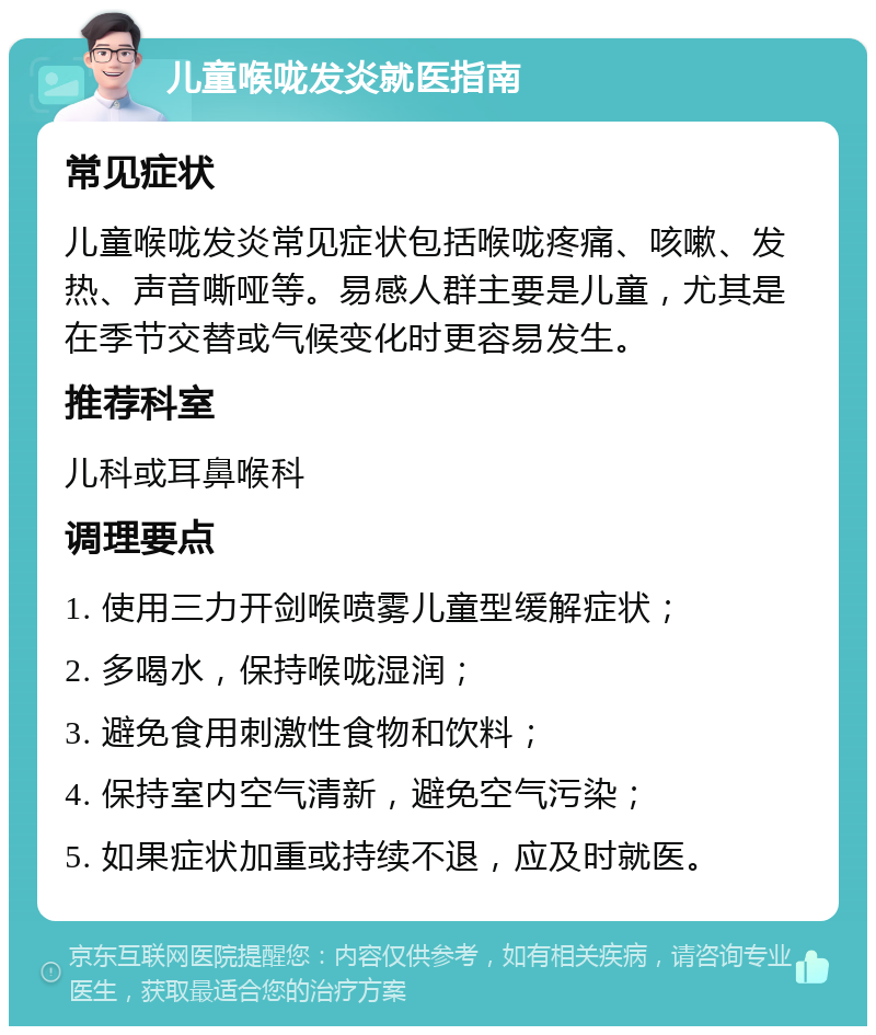 儿童喉咙发炎就医指南 常见症状 儿童喉咙发炎常见症状包括喉咙疼痛、咳嗽、发热、声音嘶哑等。易感人群主要是儿童，尤其是在季节交替或气候变化时更容易发生。 推荐科室 儿科或耳鼻喉科 调理要点 1. 使用三力开剑喉喷雾儿童型缓解症状； 2. 多喝水，保持喉咙湿润； 3. 避免食用刺激性食物和饮料； 4. 保持室内空气清新，避免空气污染； 5. 如果症状加重或持续不退，应及时就医。