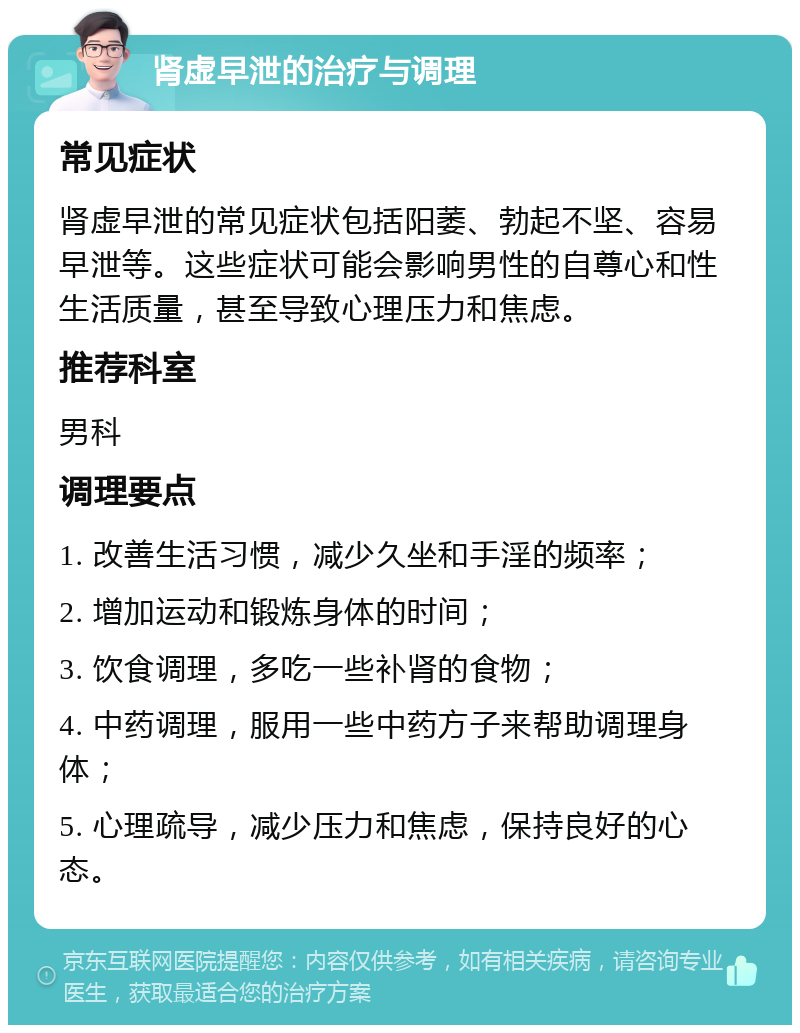 肾虚早泄的治疗与调理 常见症状 肾虚早泄的常见症状包括阳萎、勃起不坚、容易早泄等。这些症状可能会影响男性的自尊心和性生活质量，甚至导致心理压力和焦虑。 推荐科室 男科 调理要点 1. 改善生活习惯，减少久坐和手淫的频率； 2. 增加运动和锻炼身体的时间； 3. 饮食调理，多吃一些补肾的食物； 4. 中药调理，服用一些中药方子来帮助调理身体； 5. 心理疏导，减少压力和焦虑，保持良好的心态。