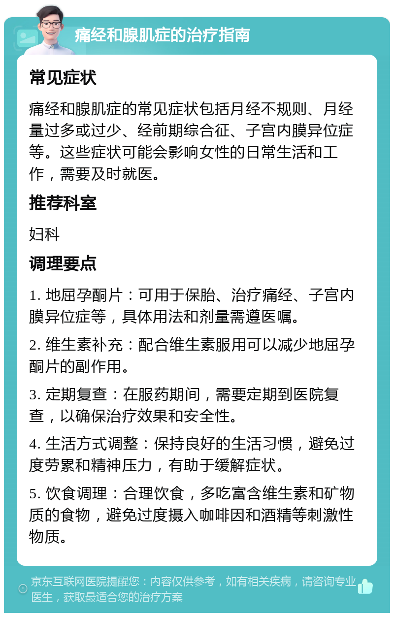 痛经和腺肌症的治疗指南 常见症状 痛经和腺肌症的常见症状包括月经不规则、月经量过多或过少、经前期综合征、子宫内膜异位症等。这些症状可能会影响女性的日常生活和工作，需要及时就医。 推荐科室 妇科 调理要点 1. 地屈孕酮片：可用于保胎、治疗痛经、子宫内膜异位症等，具体用法和剂量需遵医嘱。 2. 维生素补充：配合维生素服用可以减少地屈孕酮片的副作用。 3. 定期复查：在服药期间，需要定期到医院复查，以确保治疗效果和安全性。 4. 生活方式调整：保持良好的生活习惯，避免过度劳累和精神压力，有助于缓解症状。 5. 饮食调理：合理饮食，多吃富含维生素和矿物质的食物，避免过度摄入咖啡因和酒精等刺激性物质。