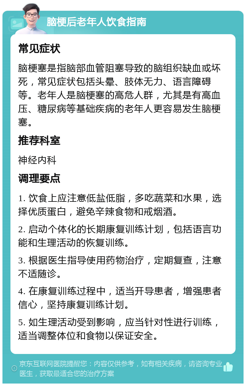 脑梗后老年人饮食指南 常见症状 脑梗塞是指脑部血管阻塞导致的脑组织缺血或坏死，常见症状包括头晕、肢体无力、语言障碍等。老年人是脑梗塞的高危人群，尤其是有高血压、糖尿病等基础疾病的老年人更容易发生脑梗塞。 推荐科室 神经内科 调理要点 1. 饮食上应注意低盐低脂，多吃蔬菜和水果，选择优质蛋白，避免辛辣食物和戒烟酒。 2. 启动个体化的长期康复训练计划，包括语言功能和生理活动的恢复训练。 3. 根据医生指导使用药物治疗，定期复查，注意不适随诊。 4. 在康复训练过程中，适当开导患者，增强患者信心，坚持康复训练计划。 5. 如生理活动受到影响，应当针对性进行训练，适当调整体位和食物以保证安全。