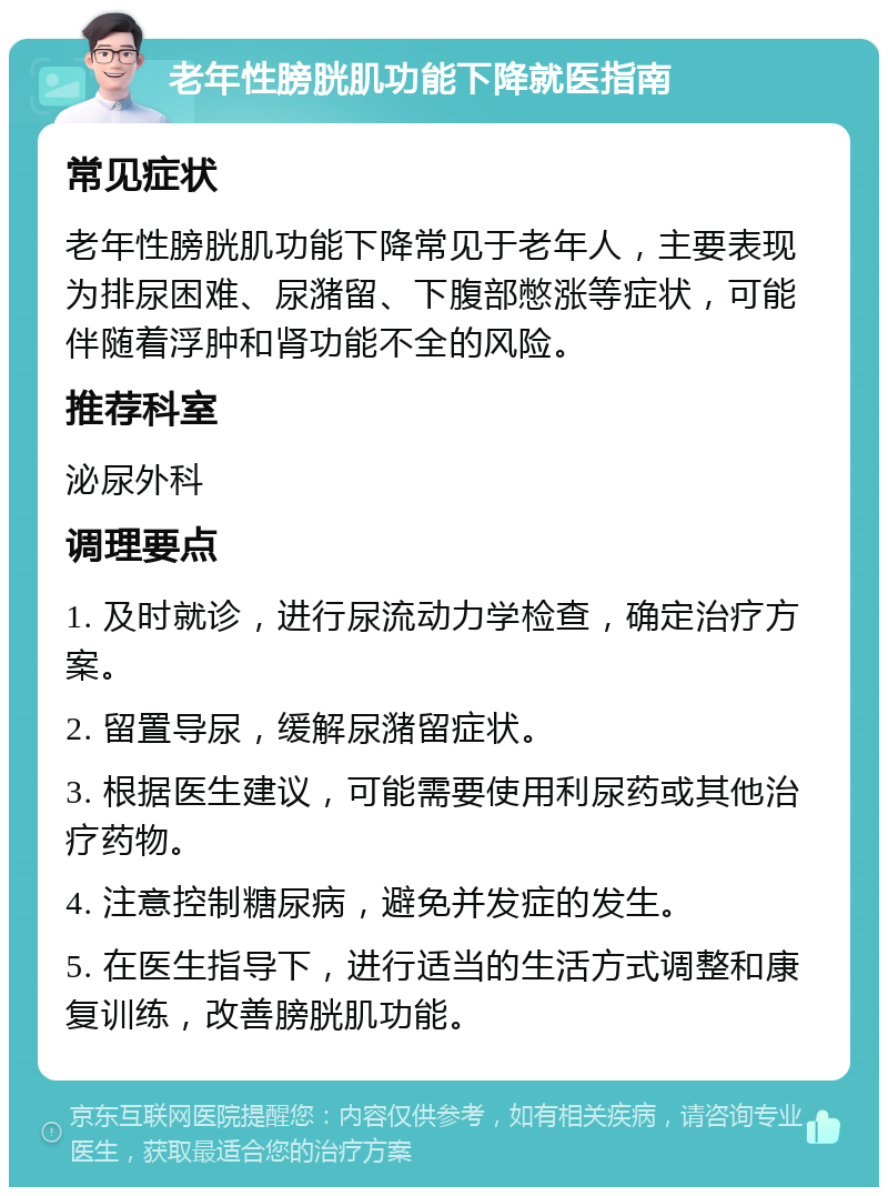 老年性膀胱肌功能下降就医指南 常见症状 老年性膀胱肌功能下降常见于老年人，主要表现为排尿困难、尿潴留、下腹部憋涨等症状，可能伴随着浮肿和肾功能不全的风险。 推荐科室 泌尿外科 调理要点 1. 及时就诊，进行尿流动力学检查，确定治疗方案。 2. 留置导尿，缓解尿潴留症状。 3. 根据医生建议，可能需要使用利尿药或其他治疗药物。 4. 注意控制糖尿病，避免并发症的发生。 5. 在医生指导下，进行适当的生活方式调整和康复训练，改善膀胱肌功能。